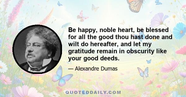 Be happy, noble heart, be blessed for all the good thou hast done and wilt do hereafter, and let my gratitude remain in obscurity like your good deeds.