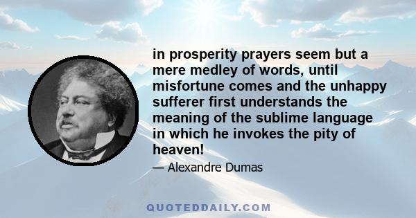 in prosperity prayers seem but a mere medley of words, until misfortune comes and the unhappy sufferer first understands the meaning of the sublime language in which he invokes the pity of heaven!