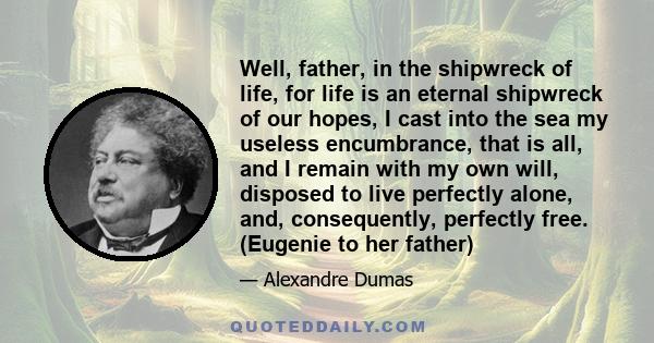 Well, father, in the shipwreck of life, for life is an eternal shipwreck of our hopes, I cast into the sea my useless encumbrance, that is all, and I remain with my own will, disposed to live perfectly alone, and,