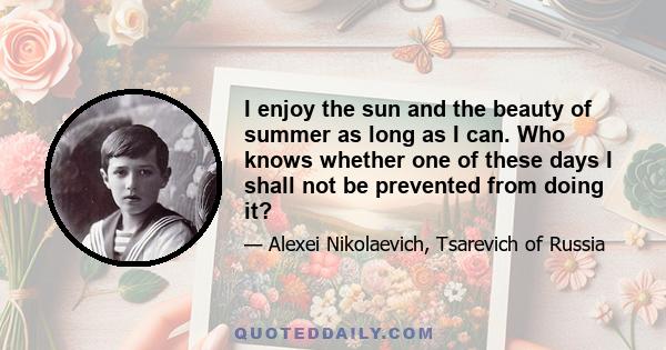 I enjoy the sun and the beauty of summer as long as I can. Who knows whether one of these days I shall not be prevented from doing it?