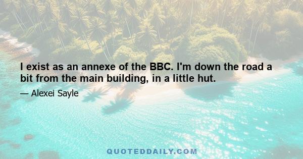 I exist as an annexe of the BBC. I'm down the road a bit from the main building, in a little hut.