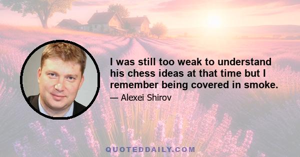 I was still too weak to understand his chess ideas at that time but I remember being covered in smoke.