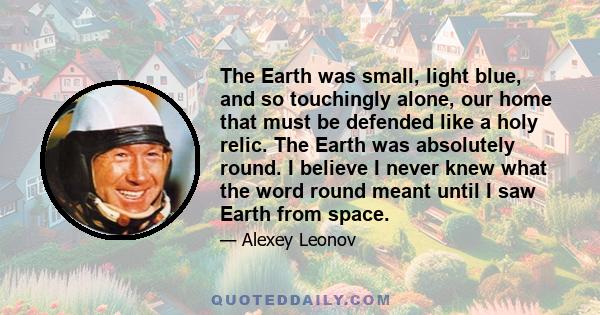 The Earth was small, light blue, and so touchingly alone, our home that must be defended like a holy relic. The Earth was absolutely round. I believe I never knew what the word round meant until I saw Earth from space.