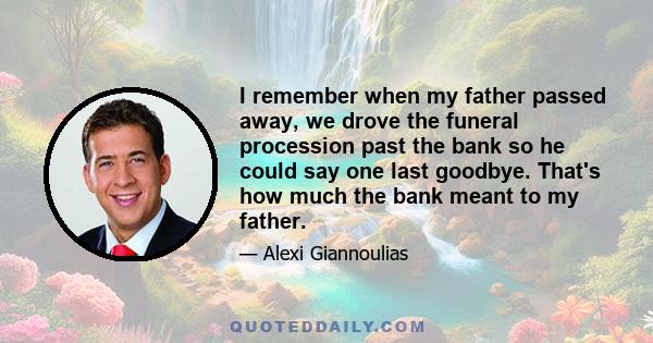 I remember when my father passed away, we drove the funeral procession past the bank so he could say one last goodbye. That's how much the bank meant to my father.