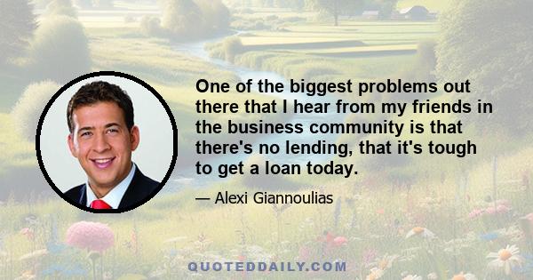 One of the biggest problems out there that I hear from my friends in the business community is that there's no lending, that it's tough to get a loan today.