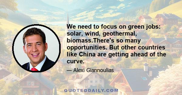 We need to focus on green jobs: solar, wind, geothermal, biomass.There's so many opportunities. But other countries like China are getting ahead of the curve.