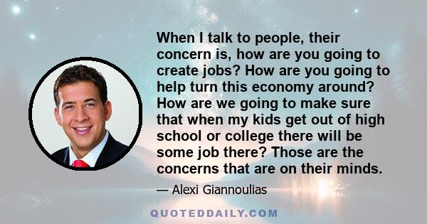 When I talk to people, their concern is, how are you going to create jobs? How are you going to help turn this economy around? How are we going to make sure that when my kids get out of high school or college there will 