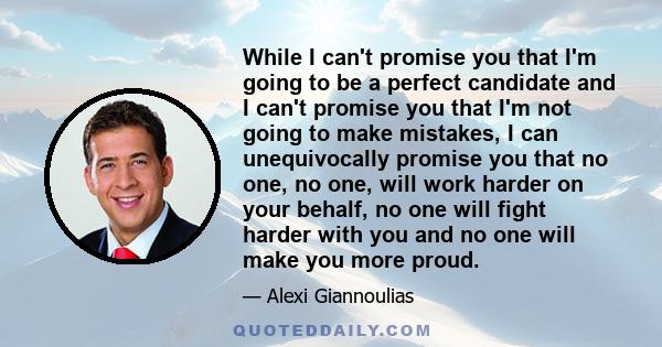 While I can't promise you that I'm going to be a perfect candidate and I can't promise you that I'm not going to make mistakes, I can unequivocally promise you that no one, no one, will work harder on your behalf, no