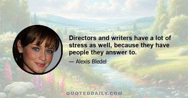 Directors and writers have a lot of stress as well, because they have people they answer to.