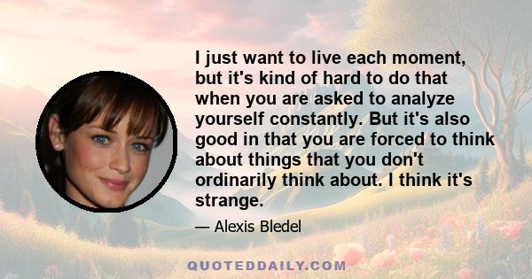 I just want to live each moment, but it's kind of hard to do that when you are asked to analyze yourself constantly. But it's also good in that you are forced to think about things that you don't ordinarily think about. 