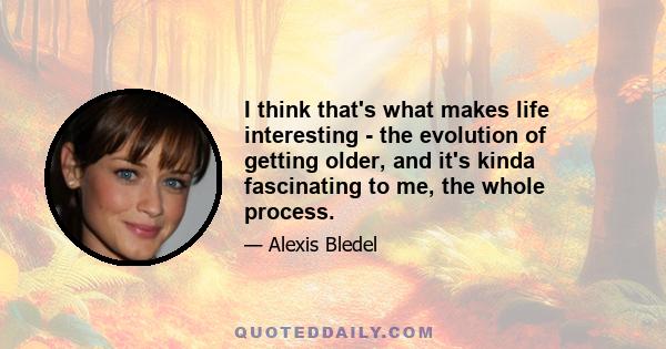 I think that's what makes life interesting - the evolution of getting older, and it's kinda fascinating to me, the whole process.