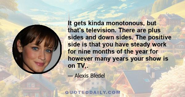 It gets kinda monotonous, but that's television. There are plus sides and down sides. The positive side is that you have steady work for nine months of the year for however many years your show is on TV,.