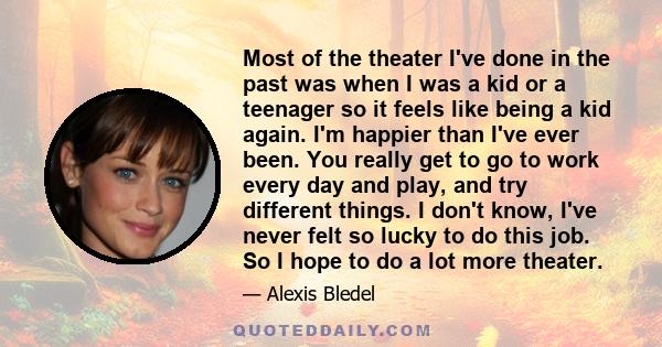 Most of the theater I've done in the past was when I was a kid or a teenager so it feels like being a kid again. I'm happier than I've ever been. You really get to go to work every day and play, and try different