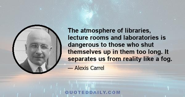 The atmosphere of libraries, lecture rooms and laboratories is dangerous to those who shut themselves up in them too long. It separates us from reality like a fog.