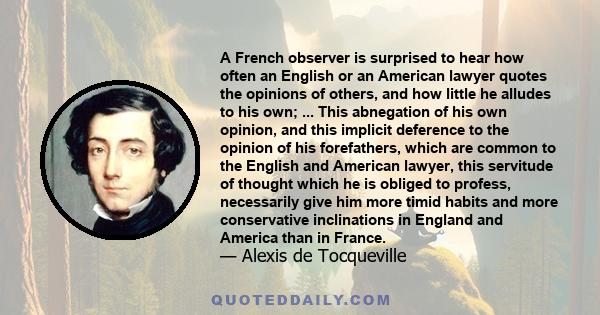 A French observer is surprised to hear how often an English or an American lawyer quotes the opinions of others, and how little he alludes to his own; ... This abnegation of his own opinion, and this implicit deference