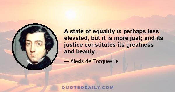 A state of equality is perhaps less elevated, but it is more just; and its justice constitutes its greatness and beauty.