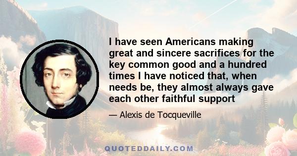 I have seen Americans making great and sincere sacrifices for the key common good and a hundred times I have noticed that, when needs be, they almost always gave each other faithful support