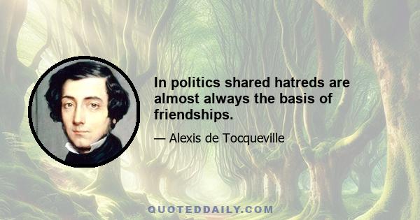 In politics shared hatreds are almost always the basis of friendships.