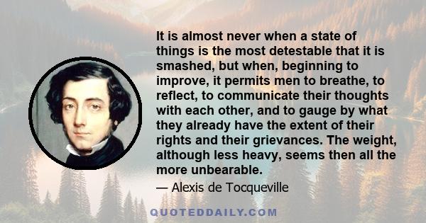 It is almost never when a state of things is the most detestable that it is smashed, but when, beginning to improve, it permits men to breathe, to reflect, to communicate their thoughts with each other, and to gauge by