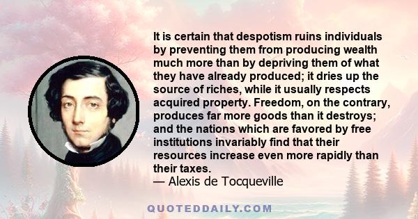 It is certain that despotism ruins individuals by preventing them from producing wealth much more than by depriving them of what they have already produced; it dries up the source of riches, while it usually respects