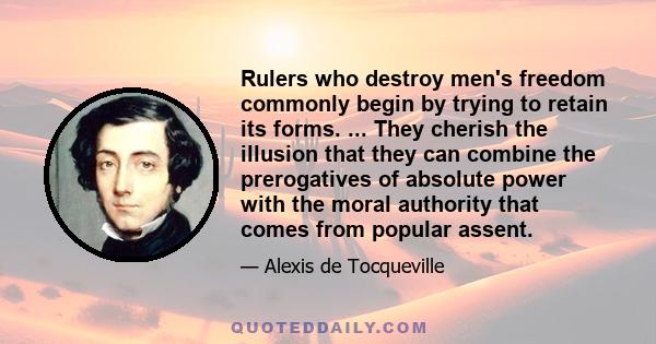 Rulers who destroy men's freedom commonly begin by trying to retain its forms. ... They cherish the illusion that they can combine the prerogatives of absolute power with the moral authority that comes from popular