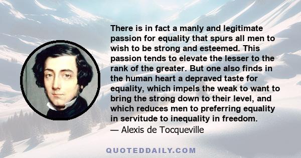 There is in fact a manly and legitimate passion for equality that spurs all men to wish to be strong and esteemed. This passion tends to elevate the lesser to the rank of the greater. But one also finds in the human