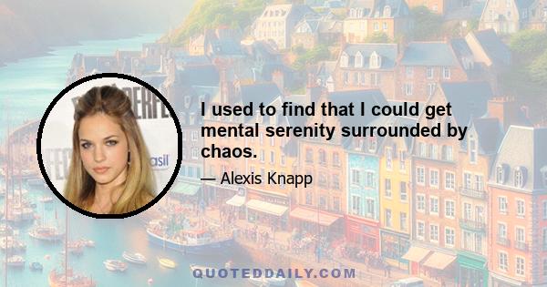 I used to find that I could get mental serenity surrounded by chaos.