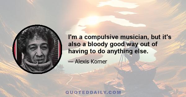I'm a compulsive musician, but it's also a bloody good way out of having to do anything else.