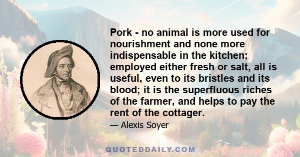 Pork - no animal is more used for nourishment and none more indispensable in the kitchen; employed either fresh or salt, all is useful, even to its bristles and its blood; it is the superfluous riches of the farmer, and 