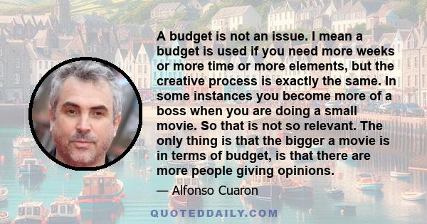 A budget is not an issue. I mean a budget is used if you need more weeks or more time or more elements, but the creative process is exactly the same. In some instances you become more of a boss when you are doing a