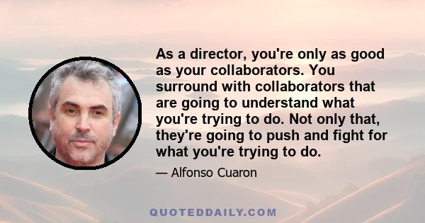 As a director, you're only as good as your collaborators. You surround with collaborators that are going to understand what you're trying to do. Not only that, they're going to push and fight for what you're trying to