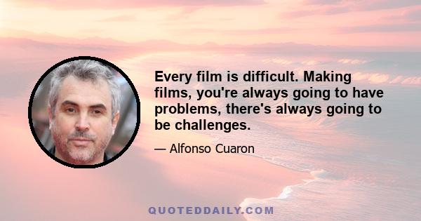 Every film is difficult. Making films, you're always going to have problems, there's always going to be challenges.