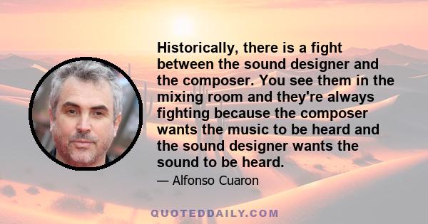 Historically, there is a fight between the sound designer and the composer. You see them in the mixing room and they're always fighting because the composer wants the music to be heard and the sound designer wants the