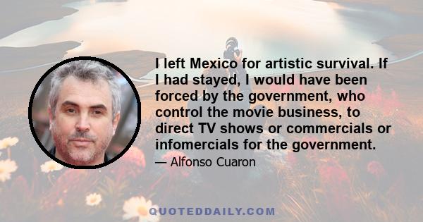 I left Mexico for artistic survival. If I had stayed, I would have been forced by the government, who control the movie business, to direct TV shows or commercials or infomercials for the government.