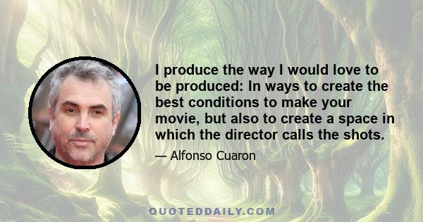 I produce the way I would love to be produced: In ways to create the best conditions to make your movie, but also to create a space in which the director calls the shots.