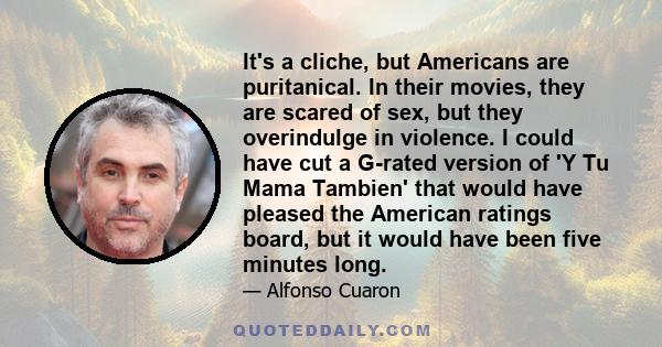 It's a cliche, but Americans are puritanical. In their movies, they are scared of sex, but they overindulge in violence. I could have cut a G-rated version of 'Y Tu Mama Tambien' that would have pleased the American