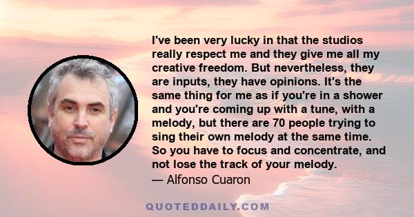 I've been very lucky in that the studios really respect me and they give me all my creative freedom. But nevertheless, they are inputs, they have opinions. It's the same thing for me as if you're in a shower and you're