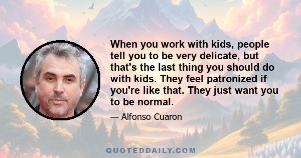 When you work with kids, people tell you to be very delicate, but that's the last thing you should do with kids. They feel patronized if you're like that. They just want you to be normal.