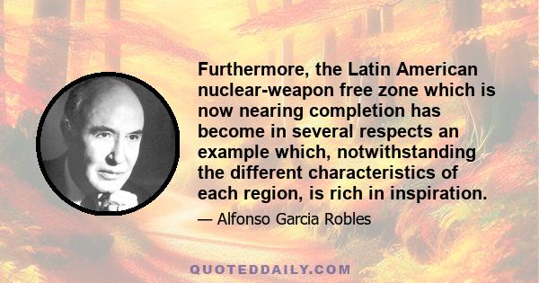 Furthermore, the Latin American nuclear-weapon free zone which is now nearing completion has become in several respects an example which, notwithstanding the different characteristics of each region, is rich in