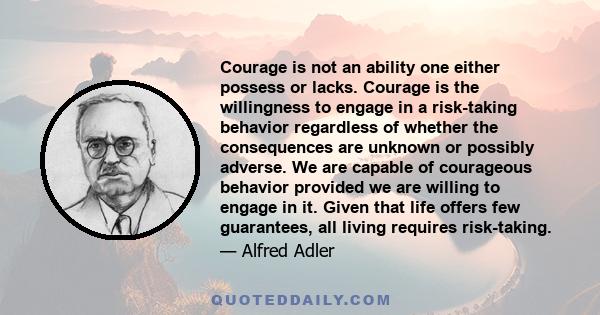 Courage is not an ability one either possess or lacks. Courage is the willingness to engage in a risk-taking behavior regardless of whether the consequences are unknown or possibly adverse. We are capable of courageous