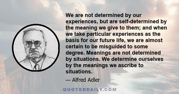 We are not determined by our experiences, but are self-determined by the meaning we give to them; and when we take particular experiences as the basis for our future life, we are almost certain to be misguided to some