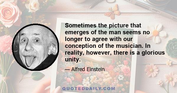 Sometimes the picture that emerges of the man seems no longer to agree with our conception of the musician. In reality, however, there is a glorious unity.