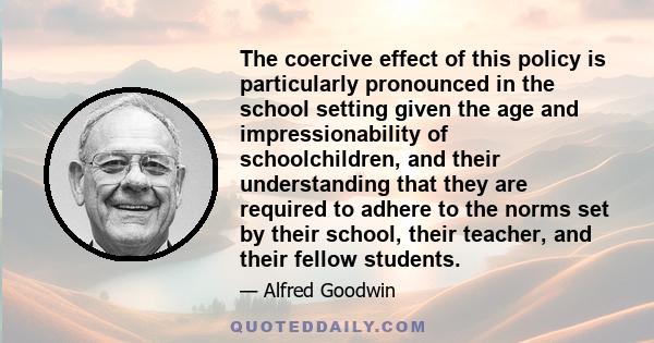 The coercive effect of this policy is particularly pronounced in the school setting given the age and impressionability of schoolchildren, and their understanding that they are required to adhere to the norms set by