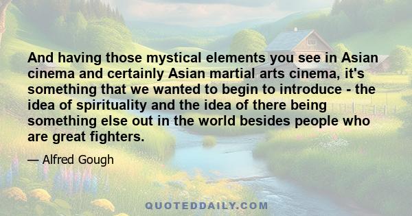 And having those mystical elements you see in Asian cinema and certainly Asian martial arts cinema, it's something that we wanted to begin to introduce - the idea of spirituality and the idea of there being something