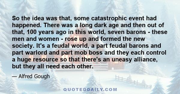 So the idea was that, some catastrophic event had happened. There was a long dark age and then out of that, 100 years ago in this world, seven barons - these men and women - rose up and formed the new society. It's a