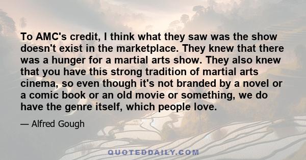 To AMC's credit, I think what they saw was the show doesn't exist in the marketplace. They knew that there was a hunger for a martial arts show. They also knew that you have this strong tradition of martial arts cinema, 