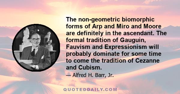 The non-geometric biomorphic forms of Arp and Miro and Moore are definitely in the ascendant. The formal tradition of Gauguin, Fauvism and Expressionism will probably dominate for some time to come the tradition of