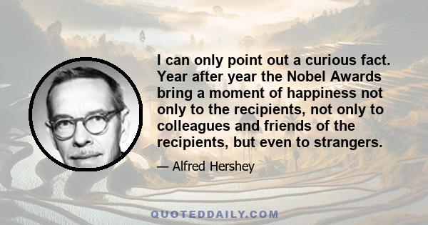 I can only point out a curious fact. Year after year the Nobel Awards bring a moment of happiness not only to the recipients, not only to colleagues and friends of the recipients, but even to strangers.