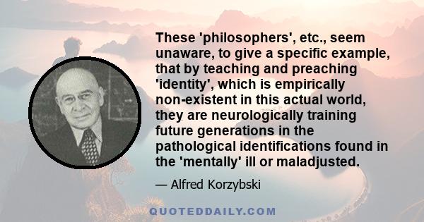 These 'philosophers', etc., seem unaware, to give a specific example, that by teaching and preaching 'identity', which is empirically non-existent in this actual world, they are neurologically training future