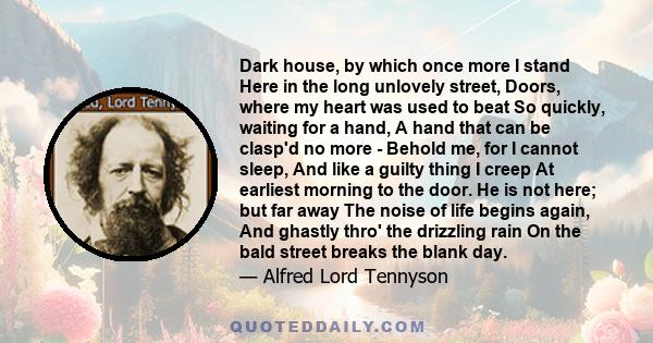 Dark house, by which once more I stand Here in the long unlovely street, Doors, where my heart was used to beat So quickly, waiting for a hand, A hand that can be clasp'd no more - Behold me, for I cannot sleep, And